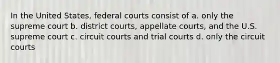 In the United States, federal courts consist of a. only the supreme court b. district courts, appellate courts, and the U.S. supreme court c. circuit courts and trial courts d. only the circuit courts