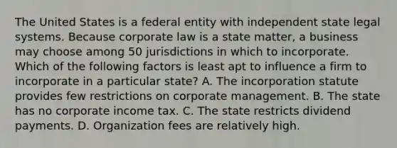 The United States is a federal entity with independent state legal systems. Because corporate law is a state matter, a business may choose among 50 jurisdictions in which to incorporate. Which of the following factors is least apt to influence a firm to incorporate in a particular state? A. The incorporation statute provides few restrictions on corporate management. B. The state has no corporate income tax. C. The state restricts dividend payments. D. Organization fees are relatively high.