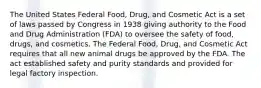 The United States Federal Food, Drug, and Cosmetic Act is a set of laws passed by Congress in 1938 giving authority to the Food and Drug Administration (FDA) to oversee the safety of food, drugs, and cosmetics. The Federal Food, Drug, and Cosmetic Act requires that all new animal drugs be approved by the FDA. The act established safety and purity standards and provided for legal factory inspection.