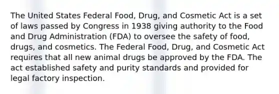 The United States Federal Food, Drug, and Cosmetic Act is a set of laws passed by Congress in 1938 giving authority to the Food and Drug Administration (FDA) to oversee the safety of food, drugs, and cosmetics. The Federal Food, Drug, and Cosmetic Act requires that all new animal drugs be approved by the FDA. The act established safety and purity standards and provided for legal factory inspection.