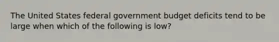 The United States federal government budget deficits tend to be large when which of the following is low?