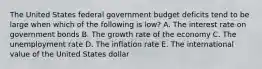 The United States federal government budget deficits tend to be large when which of the following is low? A. The interest rate on government bonds B. The growth rate of the economy C. The unemployment rate D. The inflation rate E. The international value of the United States dollar