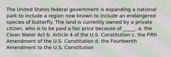 The United States federal government is expanding a national park to include a region now known to include an endangered species of butterfly. The land is currently owned by a private citizen, who is to be paid a fair price because of _____. a. the Clean Water Act b. Article 4 of the U.S. Constitution c. the Fifth Amendment of the U.S. Constitution d. the Fourteenth Amendment to the U.S. Constitution