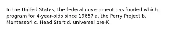 In the United States, the federal government has funded which program for 4-year-olds since 1965? a. the Perry Project b. Montessori c. Head Start d. universal pre-K