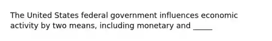 The United States federal government influences economic activity by two means, including monetary and _____