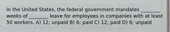 In the United States, the federal government mandates ________ weeks of ________ leave for employees in companies with at least 50 workers. A) 12; unpaid B) 6; paid C) 12; paid D) 6; unpaid