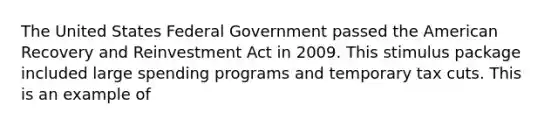 The United States Federal Government passed the American Recovery and Reinvestment Act in 2009. This stimulus package included large spending programs and temporary tax cuts. This is an example of