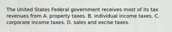 The United States Federal government receives most of its tax revenues from A. property taxes. B. individual income taxes. C. corporate income taxes. D. sales and excise taxes.