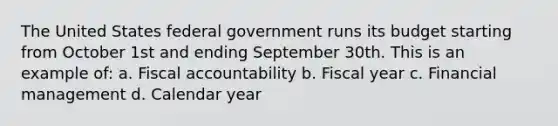 The United States federal government runs its budget starting from October 1st and ending September 30th. This is an example of: a. Fiscal accountability b. Fiscal year c. Financial management d. Calendar year