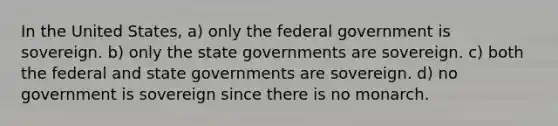 In the United States, a) only the federal government is sovereign. b) only the state governments are sovereign. c) both the federal and state governments are sovereign. d) no government is sovereign since there is no monarch.