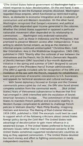 "[The United States federal government in] Washington had a mixed response to Asian decolonization. On the one hand, it was not unhappy to see the European empires dissolved. Washington regarded these empires, which functioned as restricted trading blocs, as obstacles to economic integration and as incubators of communism and anti-Western revolution. On the other hand, Washington recognized that Europe's economic and political stability often depended upon income generated in the colonies. Whether the United States supported or opposed a particular nationalist movement often depended on its relationship to communism. . . . Washington only endorsed nationalist movements, such as those in Indonesia and the Philippines, that promised to preserve Western access after independence. It was willing to abolish formal empire, as long as the relations of informal empire continued uninterrupted." Christina Klein, Cold War Orientalism: Asia in the Middlebrow Imagination, 1945-1961, published in 2003 "Shortly after the outbreak of war between the Vietnamese and the French, Ho Chi Minh's Democratic Republic of [North] Vietnam (DRV) launched a four-month diplomatic initiative in the spring and summer of 1947 designed to secure the support of the [President Harry] Truman administration. . . . [The DRV's] agenda included calls for recognition of the DRV and mediation of the war with the French, requests for rehabilitation loans and promises of economic concessions to U.S. businesses, and appeals for technical assistance and cultural exchange. . . . ". . . With Soviet diplomacy focused on Europe and the Chinese communists preoccupied by civil war, the DRV also faced almost complete isolation from the communist world. . . . [But United States] fears of Vietnamese subservience to Moscow that first had emerged in 1946 intensified with the escalation of Soviet-American tensions in Europe. . . . The commitment of the United States to maintain French political and economic stability in Western Europe complicated its abilities to challenge French policies in Vietnam directly." Mark Philip Bradley, Imagining Vietnam and America: The Making of Post-Colonial Vietnam, 1919-1950, published in 2000 The excerpts could best be used to support which of the following criticisms about United States foreign policy during the Cold War? The United States took advantage of decolonization to gain more influence in a weakened Europe. A The United States preferred to focus on domestic issues rather than on international concerns. B The United States sometimes supported nondemocratic countries so long as they opposed communism. C The United States devoted too much money and effort to fighting communism in newly independent countries. D