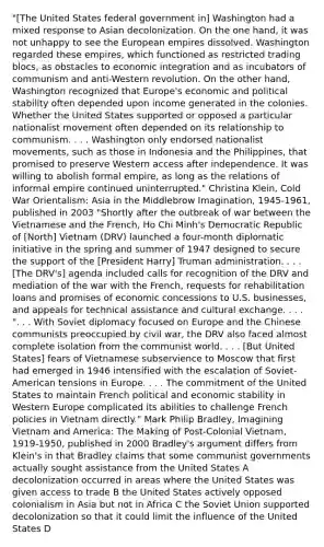 "[The United States federal government in] Washington had a mixed response to Asian decolonization. On the one hand, it was not unhappy to see the European empires dissolved. Washington regarded these empires, which functioned as restricted trading blocs, as obstacles to economic integration and as incubators of communism and anti-Western revolution. On the other hand, Washington recognized that Europe's economic and political stability often depended upon income generated in the colonies. Whether the United States supported or opposed a particular nationalist movement often depended on its relationship to communism. . . . Washington only endorsed nationalist movements, such as those in Indonesia and the Philippines, that promised to preserve Western access after independence. It was willing to abolish formal empire, as long as the relations of informal empire continued uninterrupted." Christina Klein, Cold War Orientalism: Asia in the Middlebrow Imagination, 1945-1961, published in 2003 "Shortly after the outbreak of war between the Vietnamese and the French, Ho Chi Minh's Democratic Republic of [North] Vietnam (DRV) launched a four-month diplomatic initiative in the spring and summer of 1947 designed to secure the support of the [President Harry] Truman administration. . . . [The DRV's] agenda included calls for recognition of the DRV and mediation of the war with the French, requests for rehabilitation loans and promises of economic concessions to U.S. businesses, and appeals for technical assistance and cultural exchange. . . . ". . . With Soviet diplomacy focused on Europe and the Chinese communists preoccupied by civil war, the DRV also faced almost complete isolation from the communist world. . . . [But United States] fears of Vietnamese subservience to Moscow that first had emerged in 1946 intensified with the escalation of Soviet-American tensions in Europe. . . . The commitment of the United States to maintain French political and economic stability in Western Europe complicated its abilities to challenge French policies in Vietnam directly." Mark Philip Bradley, Imagining Vietnam and America: The Making of Post-Colonial Vietnam, 1919-1950, published in 2000 Bradley's argument differs from Klein's in that Bradley claims that some communist governments actually sought assistance from the United States A decolonization occurred in areas where the United States was given access to trade B the United States actively opposed colonialism in Asia but not in Africa C the Soviet Union supported decolonization so that it could limit the influence of the United States D