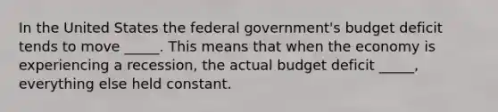 In the United States the federal government's budget deficit tends to move _____. This means that when the economy is experiencing a recession, the actual budget deficit _____, everything else held constant.