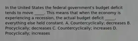 In the United States the federal government's budget deficit tends to move _____. This means that when the economy is experiencing a recession, the actual budget deficit _____, everything else held constant. A. Countercyclically; decreases B. Procyclically; decreases C. Countercyclically; increases D. Procyclically; increases