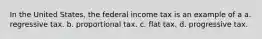 In the United States, the federal income tax is an example of a a. regressive tax. b. proportional tax. c. flat tax. d. progressive tax.