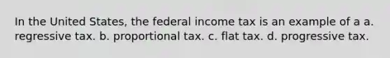 In the United States, the federal income tax is an example of a a. regressive tax. b. proportional tax. c. flat tax. d. progressive tax.