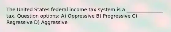 The United States federal income tax system is a _______________ tax. Question options: A) Oppressive B) Progressive C) Regressive D) Aggressive