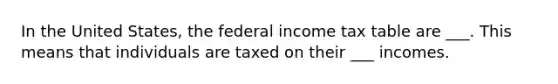 In the United States, the federal income tax table are ___. This means that individuals are taxed on their ___ incomes.