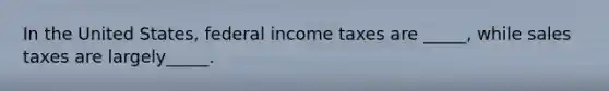 In the United States, federal income taxes are _____, while sales taxes are largely_____.