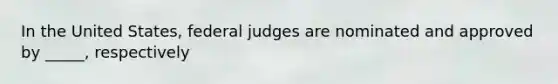 In the United States, federal judges are nominated and approved by _____, respectively