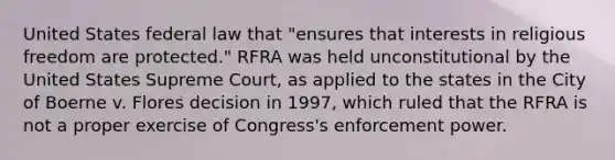 United States federal law that "ensures that interests in religious freedom are protected." RFRA was held unconstitutional by the United States Supreme Court, as applied to the states in the City of Boerne v. Flores decision in 1997, which ruled that the RFRA is not a proper exercise of Congress's enforcement power.