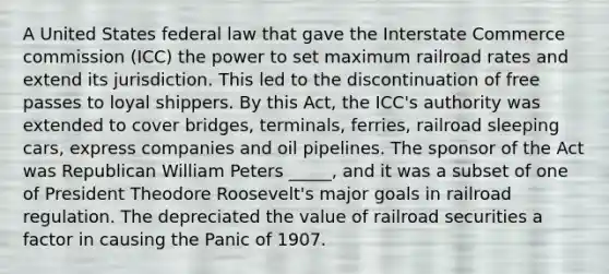 A United States federal law that gave the Interstate Commerce commission (ICC) the power to set maximum railroad rates and extend its jurisdiction. This led to the discontinuation of free passes to loyal shippers. By this Act, the ICC's authority was extended to cover bridges, terminals, ferries, railroad sleeping cars, express companies and oil pipelines. The sponsor of the Act was Republican William Peters _____, and it was a subset of one of President Theodore Roosevelt's major goals in railroad regulation. The depreciated the value of railroad securities a factor in causing the Panic of 1907.