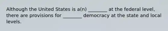 Although the United States is a(n) ________ at the federal level, there are provisions for ________ democracy at the state and local levels.