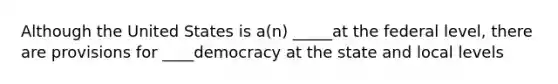 Although the United States is a(n) _____at the federal level, there are provisions for ____democracy at the state and local levels