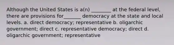 Although the United States is a(n) ________ at the federal level, there are provisions for_______ democracy at the state and local levels. a. direct democracy; representative b. oligarchic government; direct c. representative democracy; direct d. oligarchic government; representative