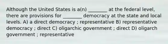 Although the United States is a(n) ________ at the federal level, there are provisions for ________ democracy at the state and local levels. A) a direct democracy ; representative B) representative democracy ; direct C) oligarchic government ; direct D) oligarch government ; representative