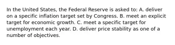 In the United States, the Federal Reserve is asked to: A. deliver on a specific inflation target set by Congress. B. meet an explicit target for economic growth. C. meet a specific target for unemployment each year. D. deliver price stability as one of a number of objectives.