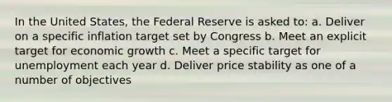 In the United States, the Federal Reserve is asked to: a. Deliver on a specific inflation target set by Congress b. Meet an explicit target for economic growth c. Meet a specific target for unemployment each year d. Deliver price stability as one of a number of objectives