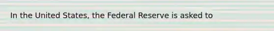 In the United States, the Federal Reserve is asked to