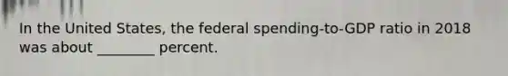 In the United States, the federal spending-to-GDP ratio in 2018 was about ________ percent.