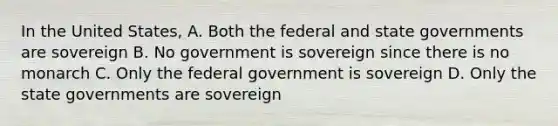 In the United States, A. Both the federal and state governments are sovereign B. No government is sovereign since there is no monarch C. Only the federal government is sovereign D. Only the state governments are sovereign