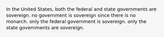 In the United States, both the federal and state governments are sovereign. no government is sovereign since there is no monarch. only the federal government is sovereign. only the state governments are sovereign.