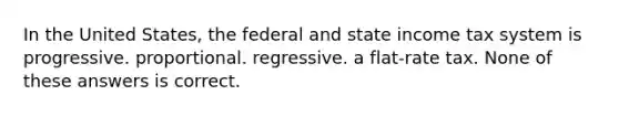 In the United States, the federal and state income tax system is progressive. proportional. regressive. a flat-rate tax. None of these answers is correct.