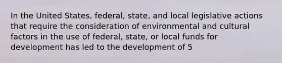 In the United States, federal, state, and local legislative actions that require the consideration of environmental and cultural factors in the use of federal, state, or local funds for development has led to the development of 5