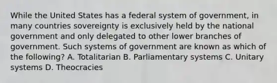 While the United States has a federal system of government, in many countries sovereignty is exclusively held by the national government and only delegated to other lower branches of government. Such systems of government are known as which of the following? A. Totalitarian B. Parliamentary systems C. Unitary systems D. Theocracies