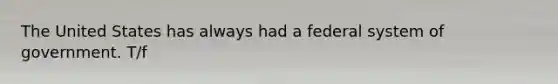 The United States has always had a federal system of government. T/f