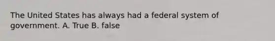 The United States has always had a federal system of government. A. True B. false