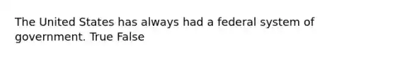 The United States has always had a federal system of government. True False