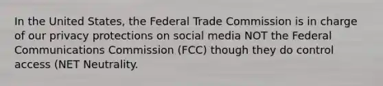 In the United States, the Federal Trade Commission is in charge of our privacy protections on social media NOT the Federal Communications Commission (FCC) though they do control access (NET Neutrality.