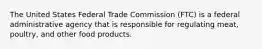 The United States Federal Trade Commission (FTC) is a federal administrative agency that is responsible for regulating meat, poultry, and other food products.