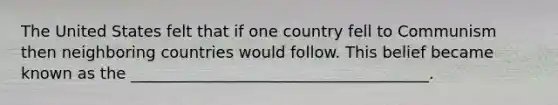 The United States felt that if one country fell to Communism then neighboring countries would follow. This belief became known as the ______________________________________.