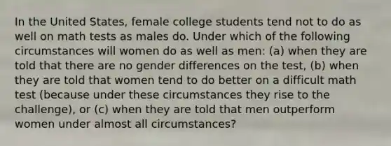 In the United States, female college students tend not to do as well on math tests as males do. Under which of the following circumstances will women do as well as men: (a) when they are told that there are no gender differences on the test, (b) when they are told that women tend to do better on a difficult math test (because under these circumstances they rise to the challenge), or (c) when they are told that men outperform women under almost all circumstances?