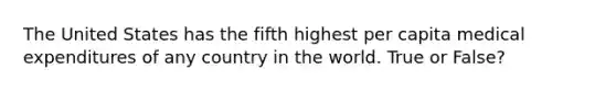 The United States has the fifth highest per capita medical expenditures of any country in the world. True or False?