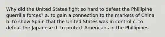 Why did the United States fight so hard to defeat the Phillipine guerrilla forces? a. to gain a connection to the markets of China b. to show Spain that the United States was in control c. to defeat the Japanese d. to protect Americans in the Phillipines