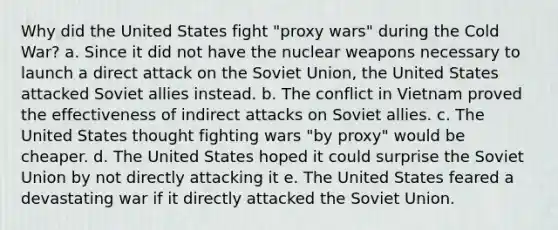 Why did the United States fight "proxy wars" during the Cold War? a. Since it did not have the nuclear weapons necessary to launch a direct attack on the Soviet Union, the United States attacked Soviet allies instead. b. The conflict in Vietnam proved the effectiveness of indirect attacks on Soviet allies. c. The United States thought fighting wars "by proxy" would be cheaper. d. The United States hoped it could surprise the Soviet Union by not directly attacking it e. The United States feared a devastating war if it directly attacked the Soviet Union.