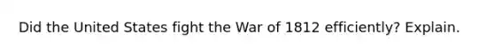 Did the United States fight the <a href='https://www.questionai.com/knowledge/kZ700nRVQz-war-of-1812' class='anchor-knowledge'>war of 1812</a> efficiently? Explain.